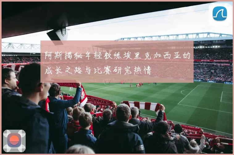 阿斯揭秘年轻教练埃里克加西亚的成长之路与比赛研究热情