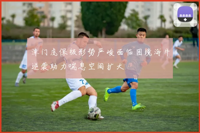 津门虎保级形势严峻面临困境海牛逆袭助力喘息空间扩大