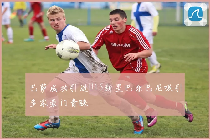 巴萨成功引进U15新星巴尔巴尼吸引多家豪门青睐