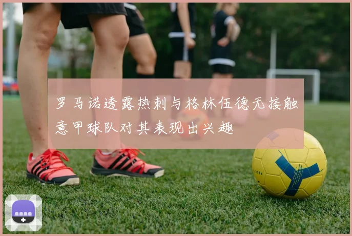 罗马诺透露热刺与格林伍德无接触意甲球队对其表现出兴趣