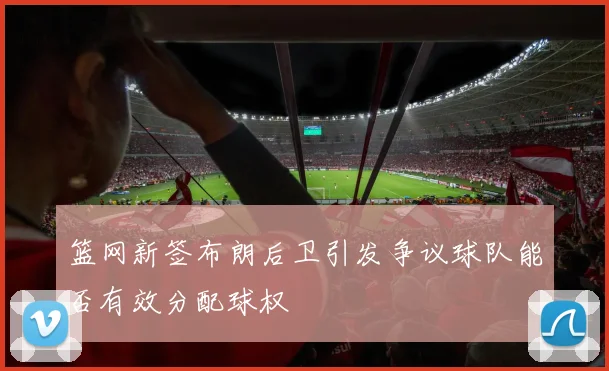 篮网新签布朗后卫引发争议球队能否有效分配球权