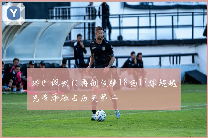 姆巴佩破门再创佳绩18场17球超越克洛泽独占历史第二