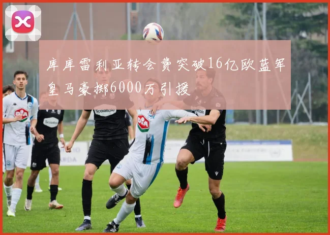 库库雷利亚转会费突破16亿欧蓝军皇马豪掷6000万引援