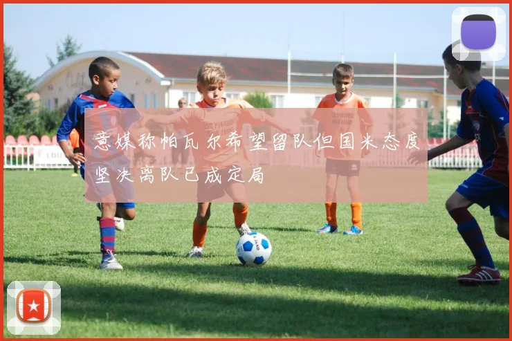 意媒称帕瓦尔希望留队但国米态度坚决离队已成定局