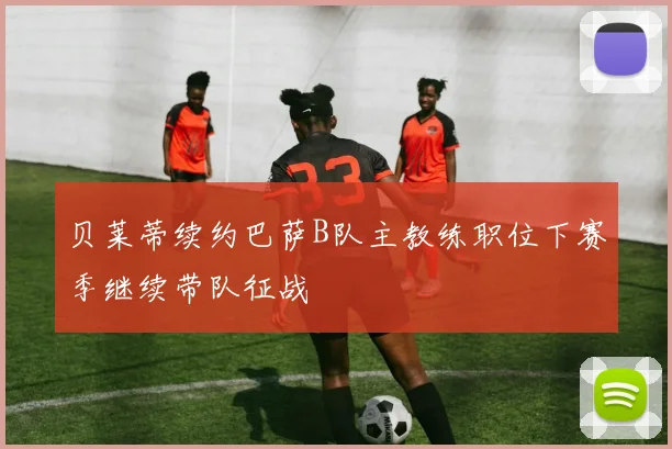 贝莱蒂续约巴萨B队主教练职位下赛季继续带队征战