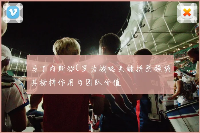 马丁内斯称C罗为战略关键拼图强调其榜样作用与团队价值
