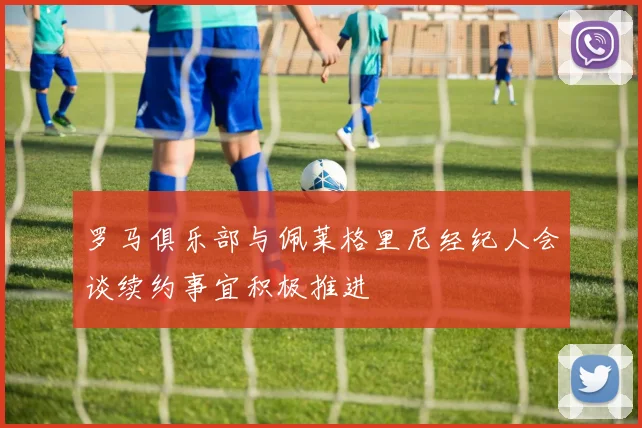 罗马俱乐部与佩莱格里尼经纪人会谈续约事宜积极推进