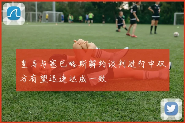 皇马与塞巴略斯解约谈判进行中双方有望迅速达成一致