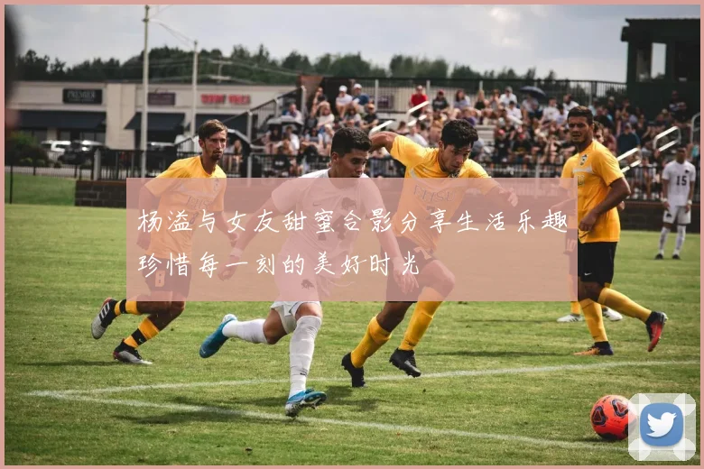 杨溢与女友甜蜜合影分享生活乐趣珍惜每一刻的美好时光