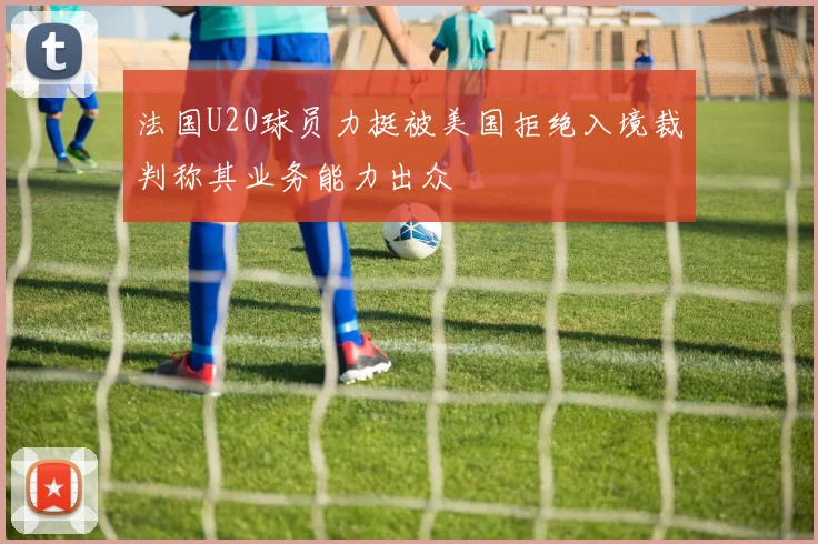 法国U20球员力挺被美国拒绝入境裁判称其业务能力出众
