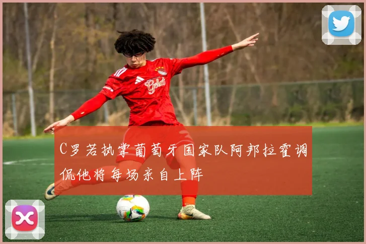 C罗若执掌葡萄牙国家队阿邦拉霍调侃他将每场亲自上阵
