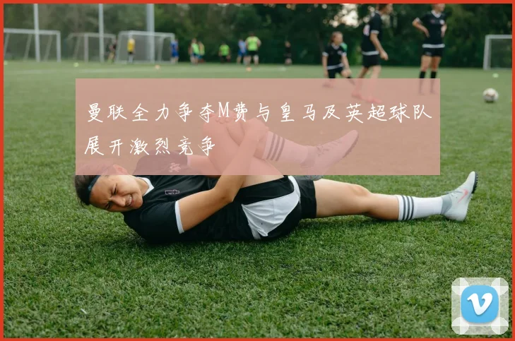 曼联全力争夺M费与皇马及英超球队展开激烈竞争