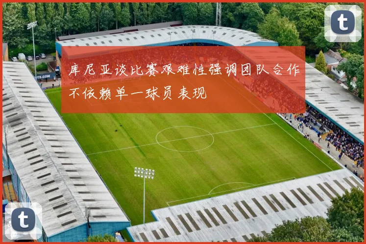 库尼亚谈比赛艰难性强调团队合作不依赖单一球员表现