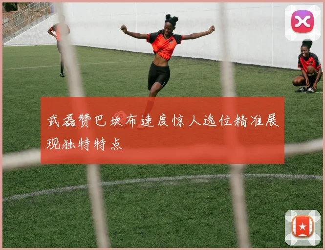 武磊赞巴坎布速度惊人选位精准展现独特特点