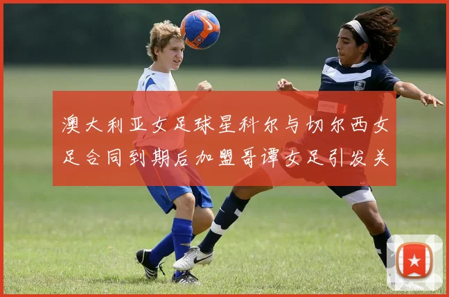 澳大利亚女足球星科尔与切尔西女足合同到期后加盟哥谭女足引发关注